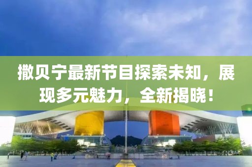 撒貝寧最新節(jié)目探索未知，展現(xiàn)多元魅力，全新揭曉！