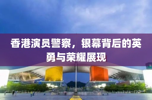 香港演員警察，銀幕背后的英勇與榮耀展現(xiàn)