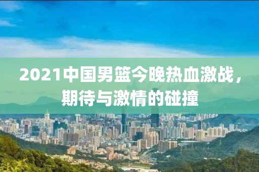 2021中國男籃今晚熱血激戰(zhàn)，期待與激情的碰撞