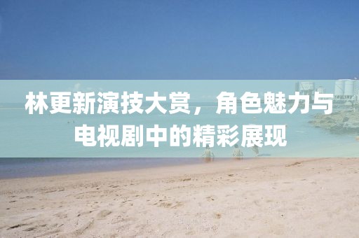 林更新演技大賞，角色魅力與電視劇中的精彩展現(xiàn)