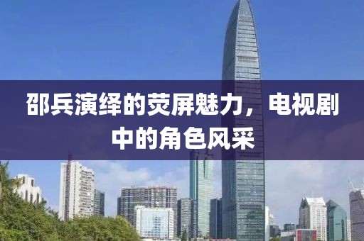 邵兵演繹的熒屏魅力，電視劇中的角色風(fēng)采