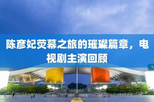 陳彥妃熒幕之旅的璀璨篇章，電視劇主演回顧