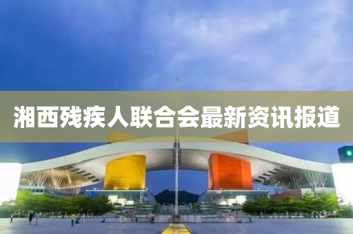 湘西殘疾人聯(lián)合會最新資訊報道