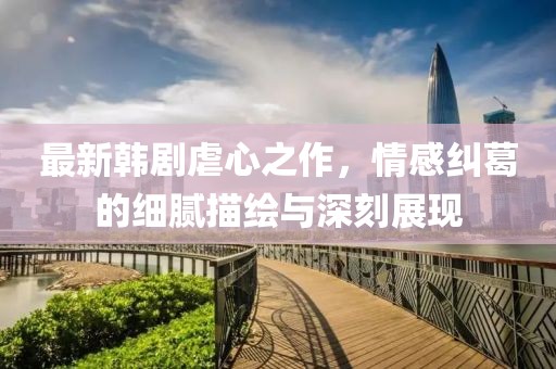最新韓劇虐心之作，情感糾葛的細膩描繪與深刻展現(xiàn)
