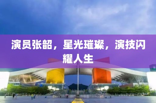 演員張韶，星光璀璨，演技閃耀人生