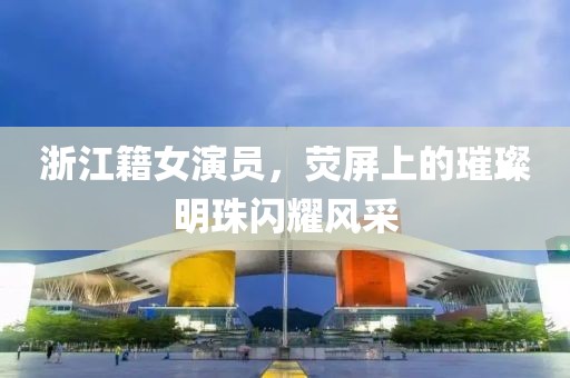 浙江籍女演員，熒屏上的璀璨明珠閃耀風采