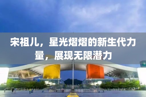 宋祖兒，星光熠熠的新生代力量，展現(xiàn)無限潛力