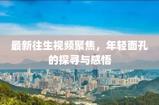 最新往生視頻聚焦，年輕面孔的探尋與感悟