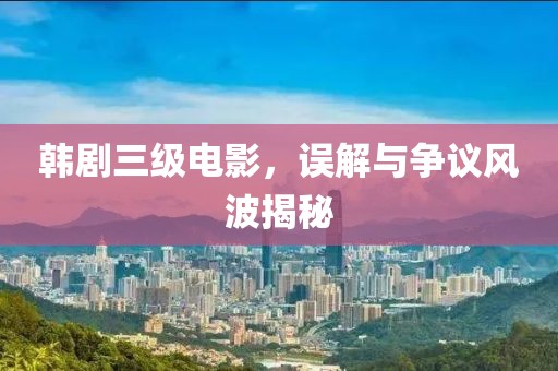 韓劇三級電影，誤解與爭議風波揭秘
