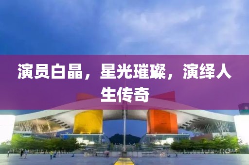 演員白晶，星光璀璨，演繹人生傳奇