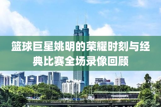 籃球巨星姚明的榮耀時(shí)刻與經(jīng)典比賽全場(chǎng)錄像回顧