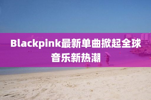 Blackpink最新單曲掀起全球音樂新熱潮