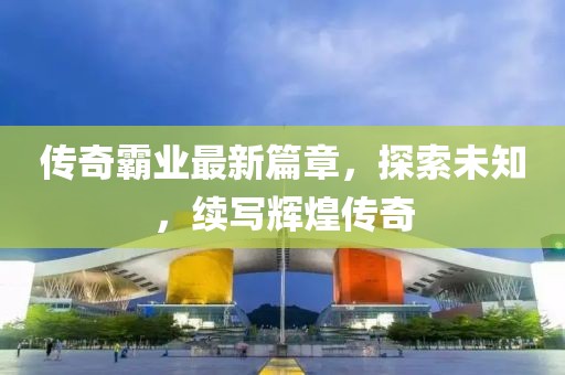 傳奇霸業(yè)最新篇章，探索未知，續(xù)寫輝煌傳奇