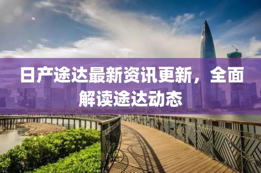 日產(chǎn)途達最新資訊更新，全面解讀途達動態(tài)