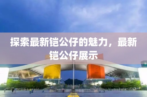 探索最新鎧公仔的魅力，最新鎧公仔展示
