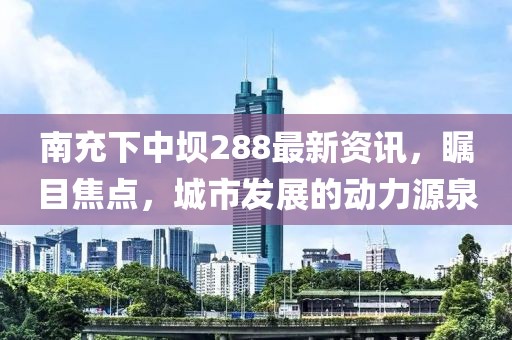 南充下中壩288最新資訊，矚目焦點，城市發(fā)展的動力源泉