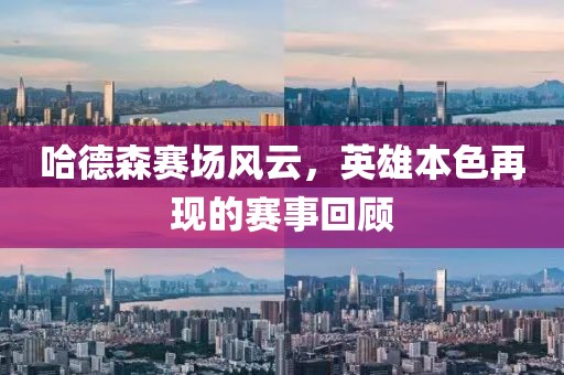 哈德森賽場(chǎng)風(fēng)云，英雄本色再現(xiàn)的賽事回顧