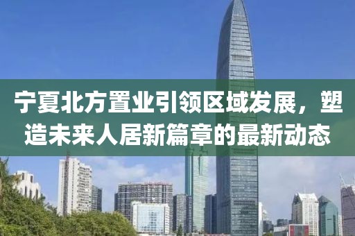 寧夏北方置業(yè)引領(lǐng)區(qū)域發(fā)展，塑造未來人居新篇章的最新動態(tài)