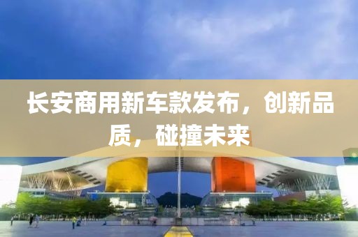 長(zhǎng)安商用新車款發(fā)布，創(chuàng)新品質(zhì)，碰撞未來