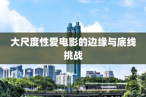 大尺度性愛(ài)電影的邊緣與底線挑戰(zhàn)