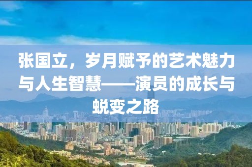 張國立，歲月賦予的藝術(shù)魅力與人生智慧——演員的成長與蛻變之路