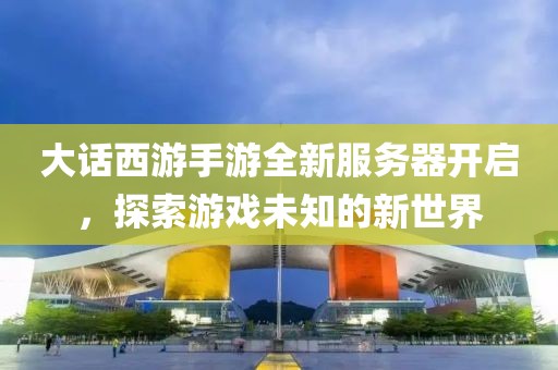 大話西游手游全新服務(wù)器開(kāi)啟，探索游戲未知的新世界