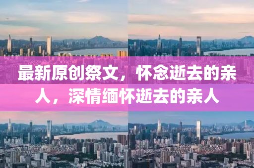 最新原創(chuàng)祭文，懷念逝去的親人，深情緬懷逝去的親人