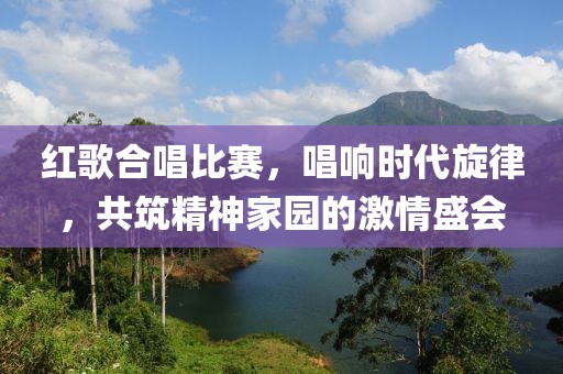 紅歌合唱比賽，唱響時代旋律，共筑精神家園的激情盛會