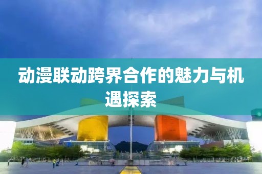 動漫聯(lián)動跨界合作的魅力與機遇探索