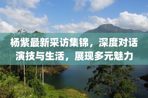 楊紫最新采訪集錦，深度對話演技與生活，展現(xiàn)多元魅力