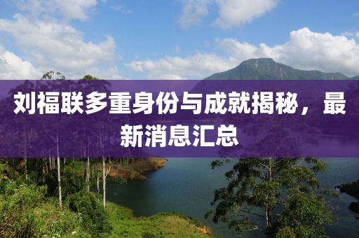 劉福聯(lián)多重身份與成就揭秘，最新消息匯總