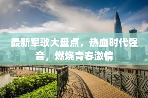 最新軍歌大盤點(diǎn)，熱血時(shí)代強(qiáng)音，燃燒青春激情