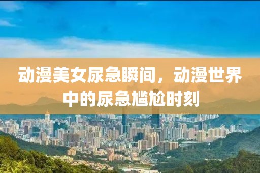 動(dòng)漫美女尿急瞬間，動(dòng)漫世界中的尿急尷尬時(shí)刻