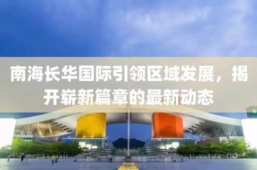 南海長華國際引領(lǐng)區(qū)域發(fā)展，揭開嶄新篇章的最新動(dòng)態(tài)