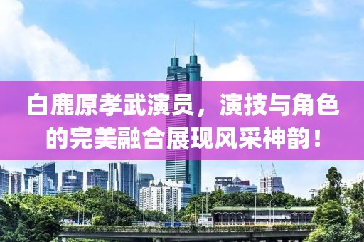 白鹿原孝武演員，演技與角色的完美融合展現(xiàn)風(fēng)采神韻！