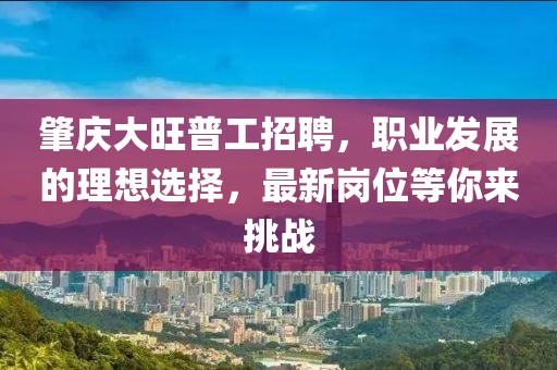 肇慶大旺普工招聘，職業(yè)發(fā)展的理想選擇，最新崗位等你來挑戰(zhàn)