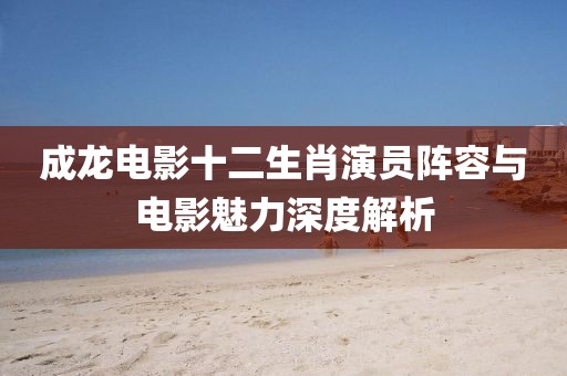 成龍電影十二生肖演員陣容與電影魅力深度解析