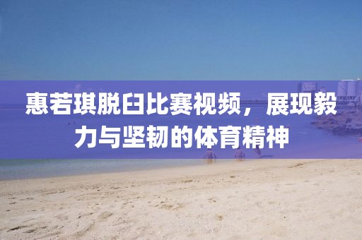 惠若琪脫臼比賽視頻，展現(xiàn)毅力與堅(jiān)韌的體育精神
