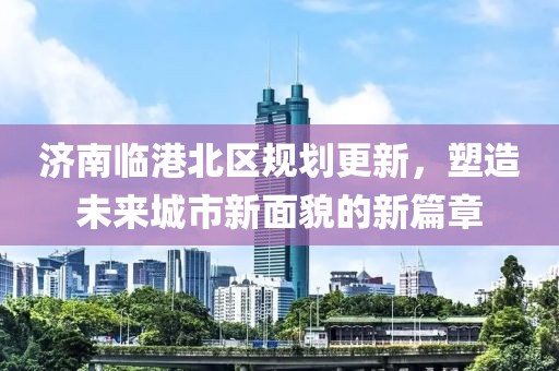 濟(jì)南臨港北區(qū)規(guī)劃更新，塑造未來城市新面貌的新篇章