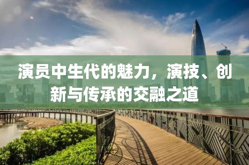 演員中生代的魅力，演技、創(chuàng)新與傳承的交融之道