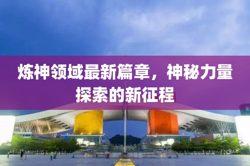 煉神領(lǐng)域最新篇章，神秘力量探索的新征程