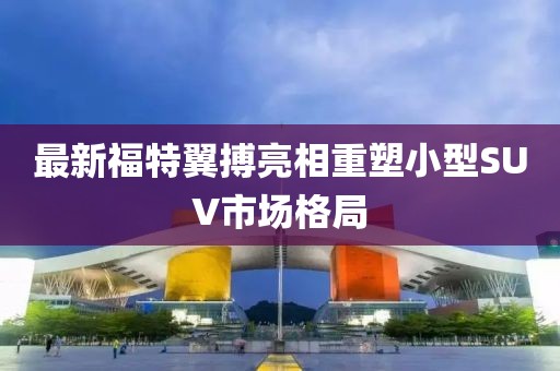 最新福特翼搏亮相重塑小型SUV市場(chǎng)格局