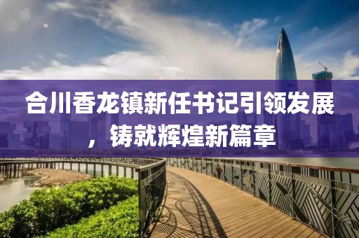 合川香龍鎮(zhèn)新任書記引領(lǐng)發(fā)展，鑄就輝煌新篇章