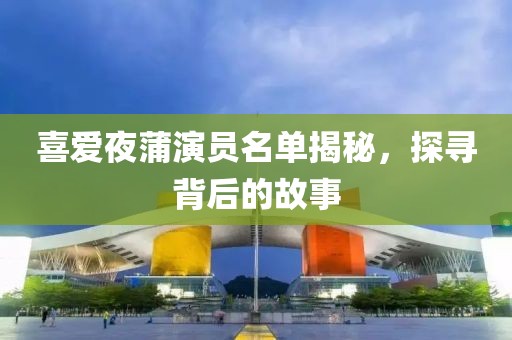 喜愛夜蒲演員名單揭秘，探尋背后的故事