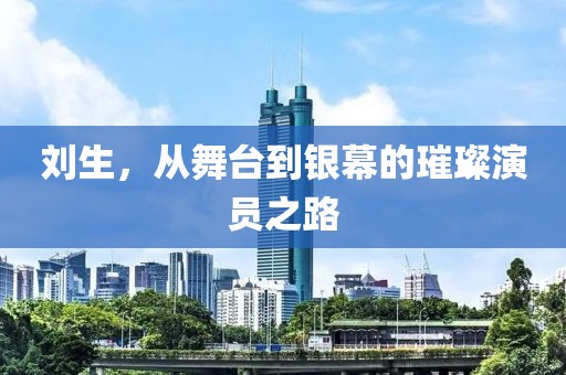 劉生，從舞臺到銀幕的璀璨演員之路