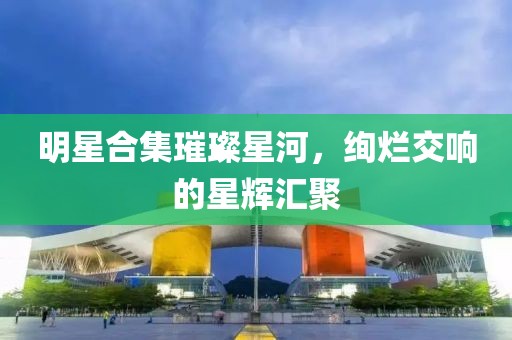 明星合集璀璨星河，絢爛交響的星輝匯聚