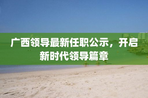 廣西領(lǐng)導(dǎo)最新任職公示，開啟新時(shí)代領(lǐng)導(dǎo)篇章