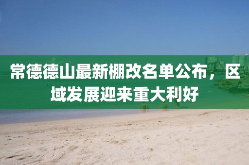 常德德山最新棚改名單公布，區(qū)域發(fā)展迎來重大利好