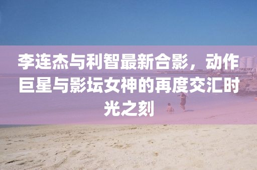 李連杰與利智最新合影，動(dòng)作巨星與影壇女神的再度交匯時(shí)光之刻