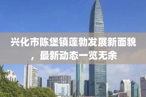 興化市陳堡鎮(zhèn)蓬勃發(fā)展新面貌，最新動態(tài)一覽無余